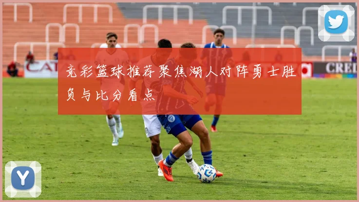 竞彩篮球推荐聚焦湖人对阵勇士胜负与比分看点