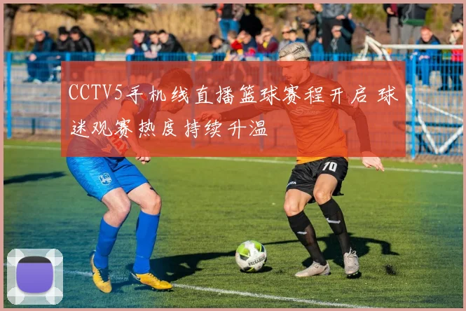 CCTV5手机线直播篮球赛程开启 球迷观赛热度持续升温