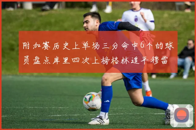 附加赛历史上单场三分命中6个的球员盘点库里四次上榜格林追平穆雷纪录