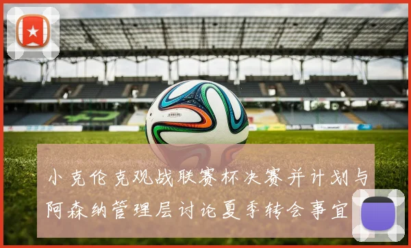 小克伦克观战联赛杯决赛并计划与阿森纳管理层讨论夏季转会事宜
