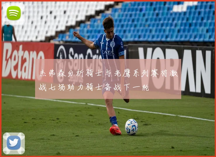 杰弗森分析骑士与老鹰系列赛将激战七场助力骑士备战下一轮