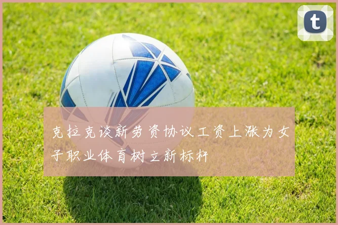 克拉克谈新劳资协议工资上涨为女子职业体育树立新标杆