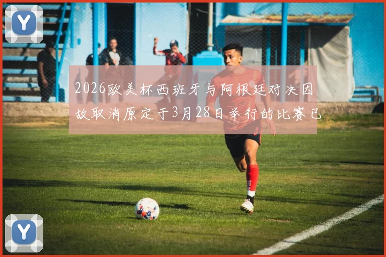 2026欧美杯西班牙与阿根廷对决因故取消原定于3月28日举行的比赛已被取消