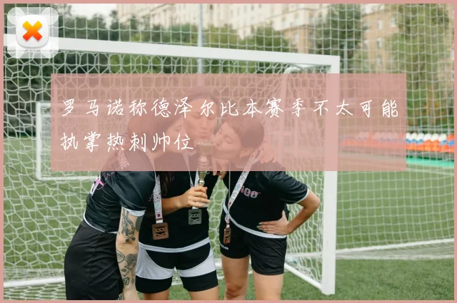 罗马诺称德泽尔比本赛季不太可能执掌热刺帅位
