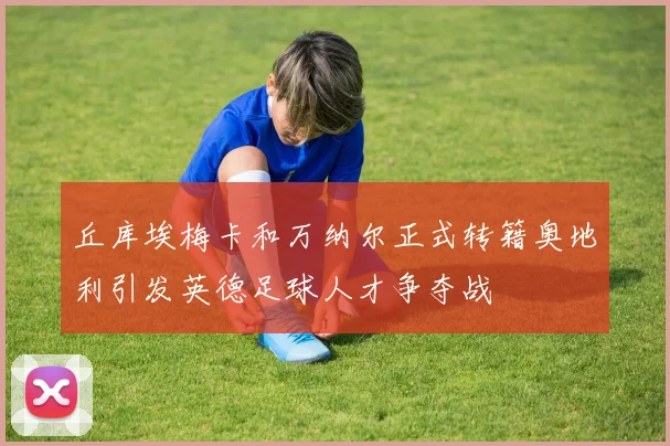 丘库埃梅卡和万纳尔正式转籍奥地利引发英德足球人才争夺战
