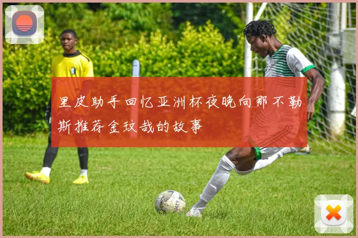 里皮助手回忆亚洲杯夜晚向那不勒斯推荐金玟哉的故事