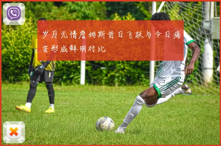 岁月无情詹姆斯昔日飞跃与今日痛苦形成鲜明对比