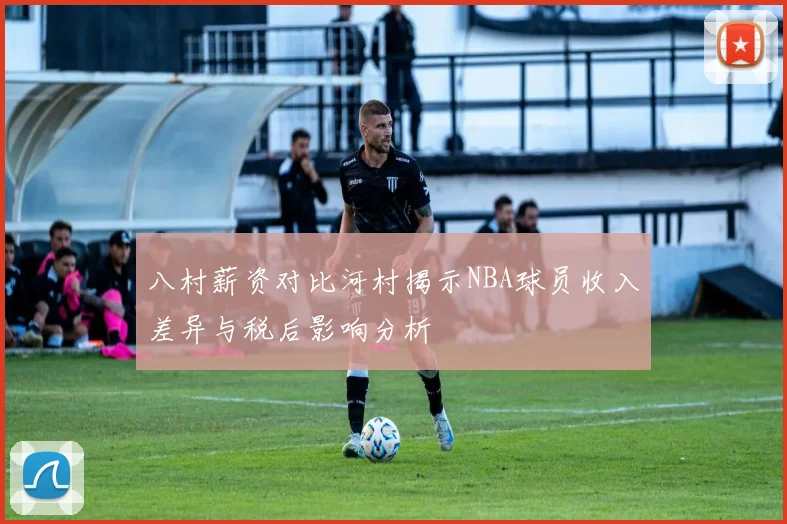 八村薪资对比河村揭示NBA球员收入差异与税后影响分析