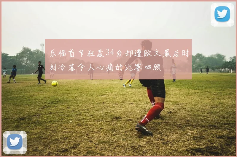 乐福首节狂轰34分却遭欧文最后时刻冷落令人心痛的比赛回顾