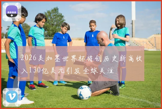 2026美加墨世界杯将创历史新高收入130亿美元引发全球关注