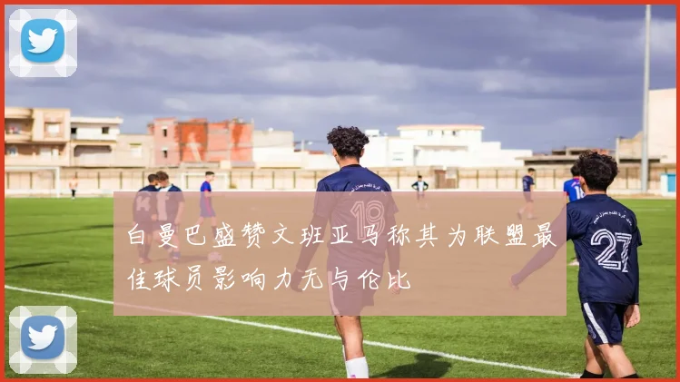 白曼巴盛赞文班亚马称其为联盟最佳球员影响力无与伦比