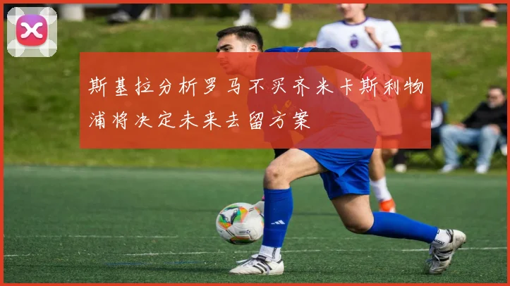 斯基拉分析罗马不买齐米卡斯利物浦将决定未来去留方案