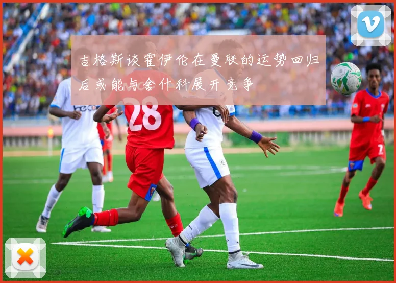 吉格斯谈霍伊伦在曼联的运势回归后或能与舍什科展开竞争