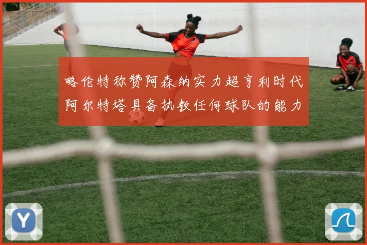 略伦特称赞阿森纳实力超亨利时代阿尔特塔具备执教任何球队的能力