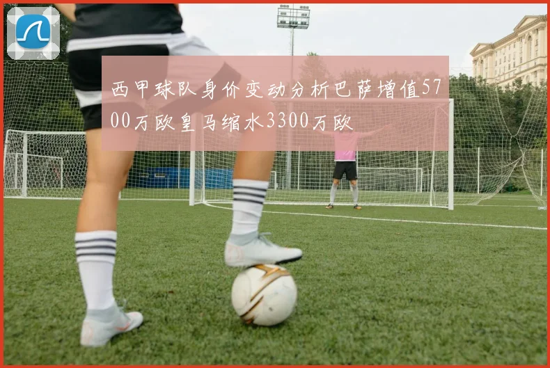 西甲球队身价变动分析巴萨增值5700万欧皇马缩水3300万欧